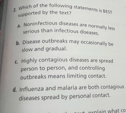 Which of the following statements is BEST
supported by the text?
a. Noninfectious diseases are normally less
serious than infectious diseases.
b. Disease outbreaks may occasionally be
slow and gradual.
c. Highly contagious diseases are spread
person to person, and controlling
outbreaks means limiting contact.
d. Influenza and malaria are both contagious
diseases spread by personal contact.
n w hat co