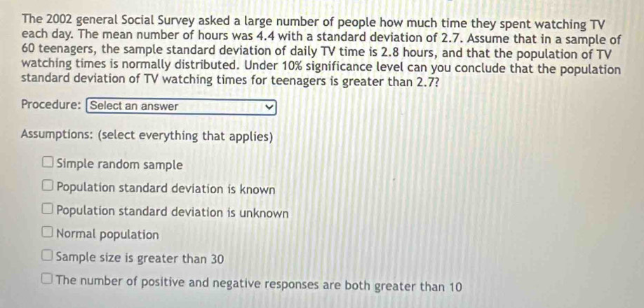 The 2002 general Social Survey asked a large number of people how much time they spent watching TV
each day. The mean number of hours was 4.4 with a standard deviation of 2.7. Assume that in a sample of
60 teenagers, the sample standard deviation of daily TV time is 2.8 hours, and that the population of TV
watching times is normally distributed. Under 10% significance level can you conclude that the population
standard deviation of TV watching times for teenagers is greater than 2.7?
Procedure: [Select an answer
Assumptions: (select everything that applies)
Simple random sample
Population standard deviation is known
Population standard deviation is unknown
Normal population
Sample size is greater than 30
The number of positive and negative responses are both greater than 10