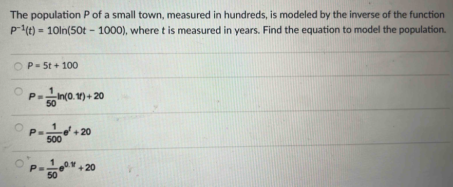 The population P of a small town, measured in hundreds, is modeled by the inverse of the function
P^(-1)(t)=10ln (50t-1000) , where t is measured in years. Find the equation to model the population.
P=5t+100
P= 1/50 ln (0.1t)+20
P= 1/500 e^t+20
P= 1/50 e^(0.1t)+20