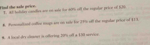 Find the sale price. 
7. All holiday candles are on sale for 60% off the regular price of $20. 
8. Personalized coffee mugs are on sale for 25% off the regular price of $13. 
9. A local dry cleaner is offering 20% off a $30 service.