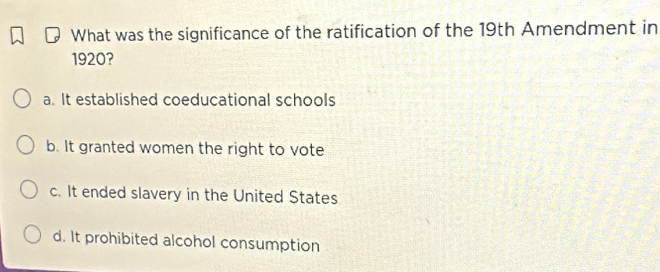 What was the significance of the ratification of the 19th Amendment in
1920?
a. It established coeducational schools
b. It granted women the right to vote
c. It ended slavery in the United States
d. It prohibited alcohol consumption