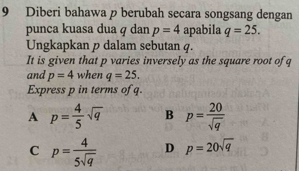 Diberi bahawa p berubah secara songsang dengan
punca kuasa dua q dan p=4 apabila q=25. 
Ungkapkan p dalam sebutan q.
It is given that p varies inversely as the square root of q
and p=4 when q=25. 
Express p in terms of q.
A p= 4/5 sqrt(q)
B p= 20/sqrt(q) 
C p= 4/5sqrt(q) 
D p=20sqrt(q)