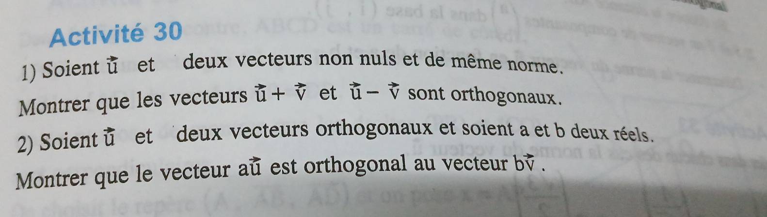 gonal 
Activité 30 
1) Soient u et deux vecteurs non nuls et de même norme. 
Montrer que les vecteurs vector u+vector v et vector u-vector v sont orthogonaux. 
2) Soient u et deux vecteurs orthogonaux et soient a et b deux réels. 
Montrer que le vecteur au est orthogonal au vecteur b.