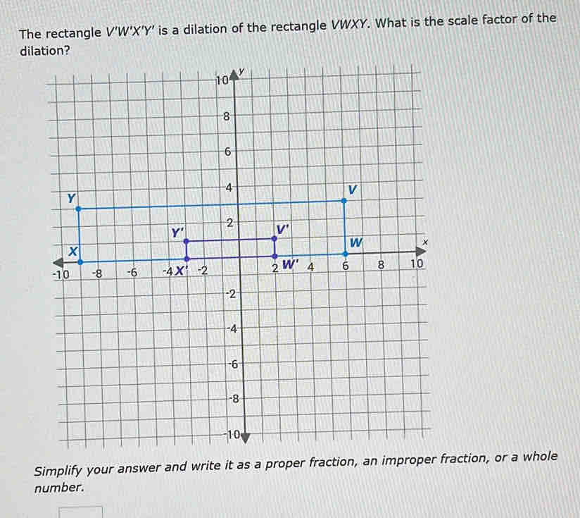 The rectangle V'W'X' Y' is a dilation of the rectangle VWXY. What is the scale factor of the
dilation?
Simplify your answer and write it as a proper fraction, an improper fraction, or a whole
number.