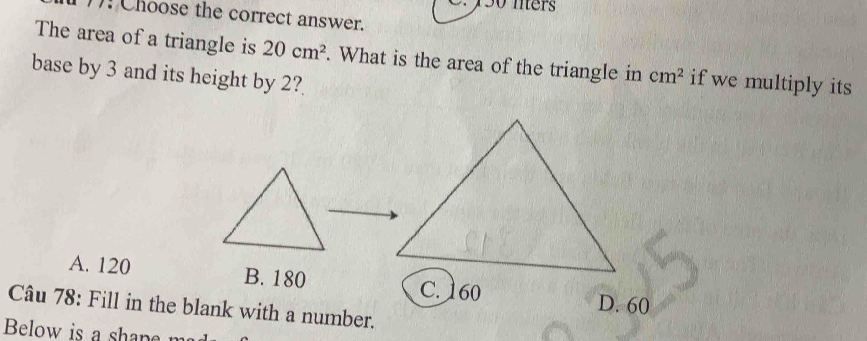 y50 nters
(7): Choose the correct answer.
The area of a triangle is 20cm^2. What is the area of the triangle in cm^2 if we multiply its
base by 3 and its height by 2?
A. 120 B. 180
C. 160 D. 60
Câu 78: Fill in the blank with a number.
Below is a sha p e m