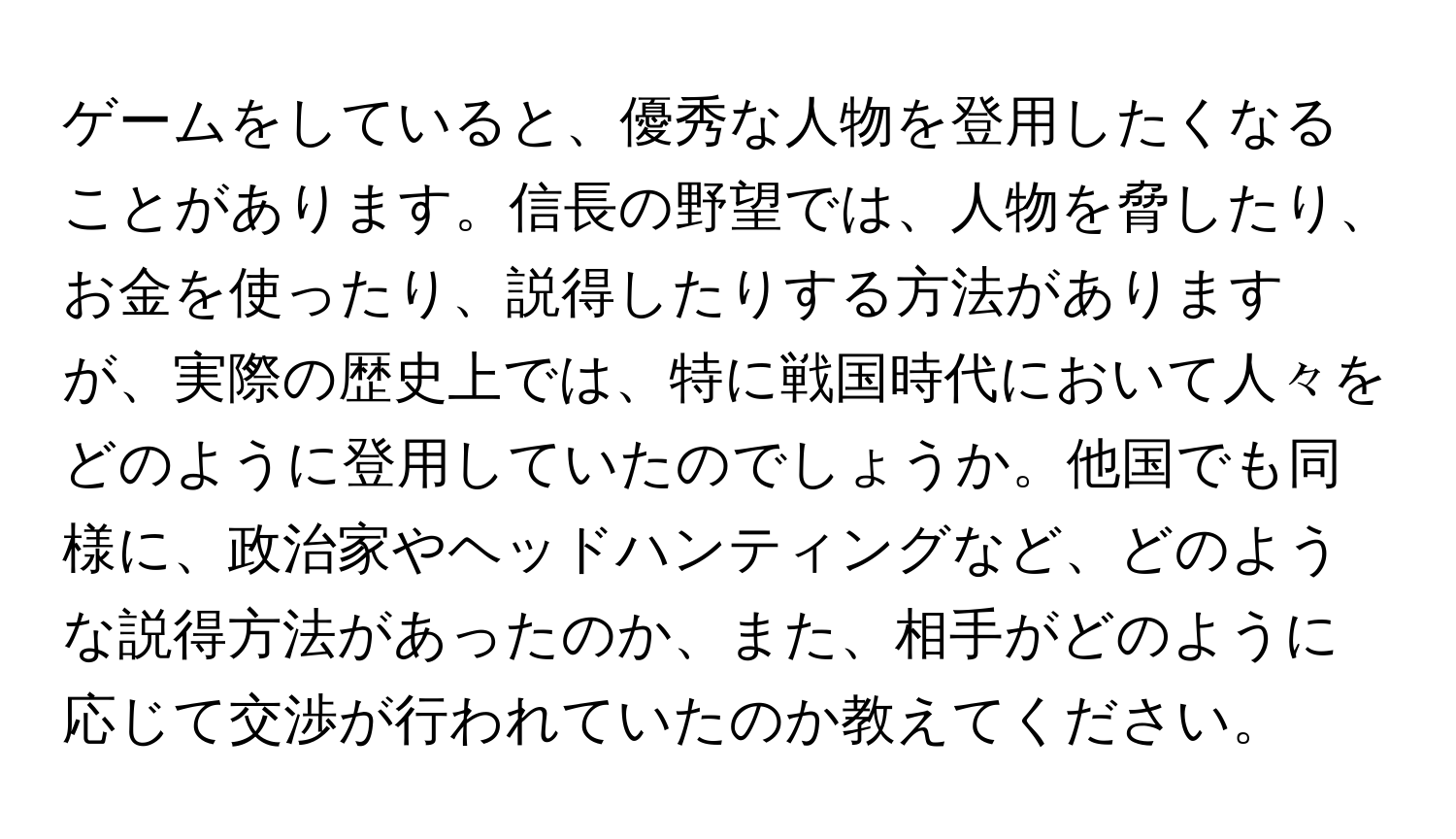 ゲームをしていると、優秀な人物を登用したくなることがあります。信長の野望では、人物を脅したり、お金を使ったり、説得したりする方法がありますが、実際の歴史上では、特に戦国時代において人々をどのように登用していたのでしょうか。他国でも同様に、政治家やヘッドハンティングなど、どのような説得方法があったのか、また、相手がどのように応じて交渉が行われていたのか教えてください。