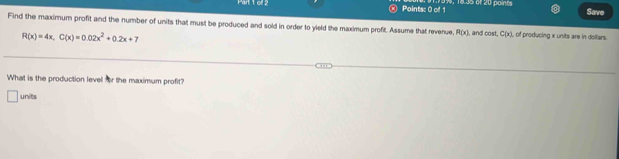 × Points: 0 of 1 9%, 18.35 of 20 points
Save
Find the maximum profit and the number of units that must be produced and sold in order to yield the maximum profit. Assume that revenue R(x) , and cos t, C(x) , of producing x units are in dollars.
R(x)=4x, C(x)=0.02x^2+0.2x+7
What is the production level or the maximum profit?
units