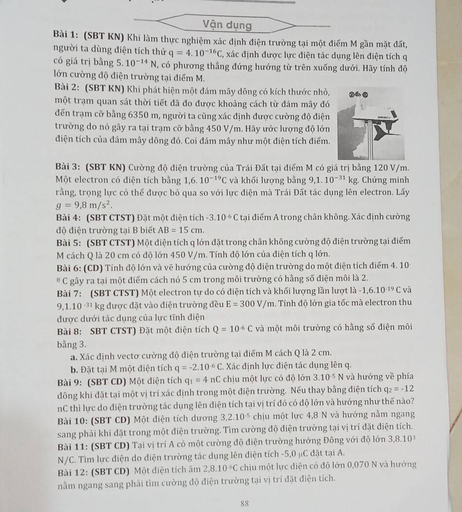 Vận dụng
Bài 1: (SBT KN) Khi làm thực nghiệm xác định điện trường tại một điểm M gần mặt đất,
người ta dùng điện tích thử q=4.10^(-16)C , xác định được lực điện tác dụng lên điện tích q
có giá trị bằng 5. 10^(-14)N , có phương thẳng đứng hướng từ trên xuống dưới. Hãy tính độ
lớn cường độ điện trường tại điểm M.
Bài 2: (SBT KN) Khi phát hiện một đám mây dông có kích thước nhỏ,
một trạm quan sát thời tiết đã đo được khoảng cách từ đám mây đó
đến trạm cỡ bằng 6350 m, người ta cũng xác định được cường độ điện
trường do nó gây ra tại trạm cỡ bằng 450 V/m. Hãy ước lượng độ lớn
điện tích của đám mây dông đó. Coi đám mây như một điện tích điểm.
Bài 3: (SBT KN) Cường độ điện trường của Trái Đất tại điểm M có giá trị bằng 120 V/m.
Một electron có diện tích bằng 1,6.10^(-19)C và khối lượng bằng 9,1.10^(-31)kg;. Chứng minh
rằng, trọng lực có thể được bỏ qua so với lực điện mà Trái Đất tác dụng lên electron. Lấy
g=9,8m/s^2.
Bài 4: (SBT CTST) Đặt một điện tích -3.10^(-6)C tại điểm A trong chân không. Xác định cường
độ điện trường tại B biết AB=15cm.
Bài 5: (SBT CTST) Một điện tích q lớn đặt trong chân không cường độ điện trường tại điểm
M cách Q là 20 cm có độ lớn 450 V/m. Tính độ lớn của điện tích q lớn.
Bài 6: (CD) Tính độ lớn và vẽ hướng của cường độ điện trường do một điện tích điểm 4. 10
B C gây ra tại một điểm cách nó 5 cm trong môi trường có hằng số điện môi là 2.
Bài 7: (SBT CTST) Một electron tự do có điện tích và khối lượng lần lượt là -1,6.10^(-19)C và
9,1.10^(-31) kg được đặt vào điện trường đều E=300V/m. Tính độ lớn gia tốc mà electron thu
được dưới tác dụng của lực tĩnh điện
Bài 8: SBT CTST) Đặt một điện tích Q=10^(-6)C và một môi trường có hằng số điện môi
bằng 3.
a. Xác định vectơ cường độ điện trường tại điểm M cách Q là 2 cm.
b. Đặt tại M một điện tích q=-2.10^(-6)C Xác định lực điện tác dụng lên q.
Bài 9: (SBT CD) Một điện tích q_1=4nC chịu một lực có độ lớn 3.10^(-5)N và hướng về phía
đông khi đặt tại một vị trí xác định trong một điện trường. Nếu thay bằng điện tích q_2=-12
nC thì lực do điện trường tác dụng lên điện tích tại vị trí đó có độ lớn và hướng như thế nào?
Bài 10: (SBT CD) Một điện tích dương 3,2.10^(-5) chịu một lực 4,8 N và hướng nằm ngang
sang phải khi đặt trong một điện trường. Tìm cường độ điện trường tại vị trí đặt điện tích.
Bài 11: (SBT CD) Tại vị trí A có một cường độ điện trường hướng Đông với độ lớn 3,8.10^3
N/C. Tìm lực điện do điện trường tác dụng lên điện tích -5,0 μC đặt tại A.
Bài 12: (SBT CD) Một diện tích âm 2,8.10^(-6)C chịu một lực diện có độ lớn 0,070 N và hướng
nằm ngang sang phải tìm cường độ điện trường tại vị trí đặt điện tích.
88