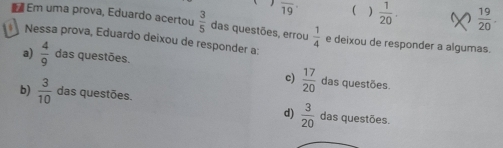 overline 19 ( )  1/20 .  19/20 . 
₹ Em uma prova, Eduardo acertou  3/5  das questões, errou  1/4  e deixou de responder a algumas.
Nessa prova, Eduardo deixou de responder a:
a)  4/9  das questões. das questões
c)  17/20 
b)  3/10  das questões. das questões.
d)  3/20 