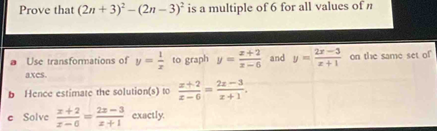 Prove that (2n+3)^2-(2n-3)^2 is a multiple of 6 for all values of n 
Use transformations of y= 1/x  to graph y= (x+2)/x-6  and y= (2x-3)/x+1  on the same set of 
axcs. 
b Hence estimate the solution(s) to  (x+2)/x-6 = (2x-3)/x+1 . 
e Solve  (x+2)/x-0 = (2x-3)/x+1  exactly.