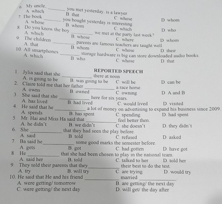 My uncle.
A which
_you met yesterday, is a lawyer
B that C whose
7 The book _D whom
A whose you bought yesterday is interesting 
B whom C which D who
8 Do you know the boy _we met at the party last week?
A which B. whose C. where D. whom
9 The children _parents are famous teachers are taught well.
A that B. whom C whose D. their
10 All smartphones A. which _B. who
storage hardware is big can store downloaded audio books.
C whose D that
REPORTED SPEECH
1 Jylia said that she _there at noon
A. is going to be B. was going to be C will be D. can be
2. Claire told me that her father _a race horse
A. owns B. owned C owning D A and B
3. She said that she _here for six years.
A. has lived B. had lived C. would lived D. visited
4 He said that he _a lot of money on advertising to expand his business since 2009.
A. spends B. has spent C. spending D. had spent
5 Mr Hai and Miss Ha said that _feel better then.
A. he didn't B. we didn’t C. she doesn’t D. they didn`t
6. She _that they had seen the play before.
A said B told C. refused D asked
7 Ba said he_ some good marks the semester before.
A gets B. got C. had gotten D. have got
8 He _that she had been chosen to play in the national team.
A. said her B. told C. talked to her D. told her
9. They told their parents that they_ their best to do the test.
A. try B. will try C. are trying D. would try
_
10. He said that He and his friend _married
A. were getting/ tomorrow B. are getting/ the next day
C. were getting/ the next day D. will get/ the day after