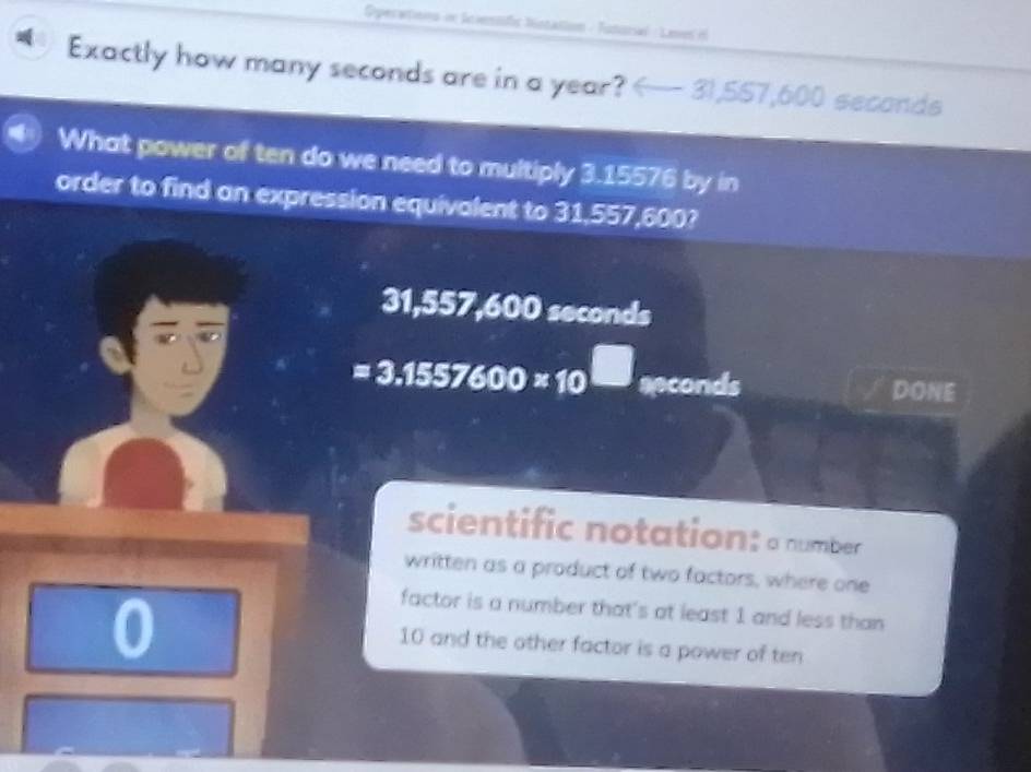 Operetnns in Iciestific bistation - Tutural : Lees il 
Exactly how many seconds are in a year?
What power of ten do we need to multiply 3.15576 by in 
order to find an expression equivalent to 31,557,600? 
y b=y 7.60 )0 seconds
=3.1557600* 10^(□) apconds DONE 
scientific notation: a number 
written as a product of two factors, where one 
0 
factor is a number that's at least 1 and less than
10 and the other factor is a power of ten