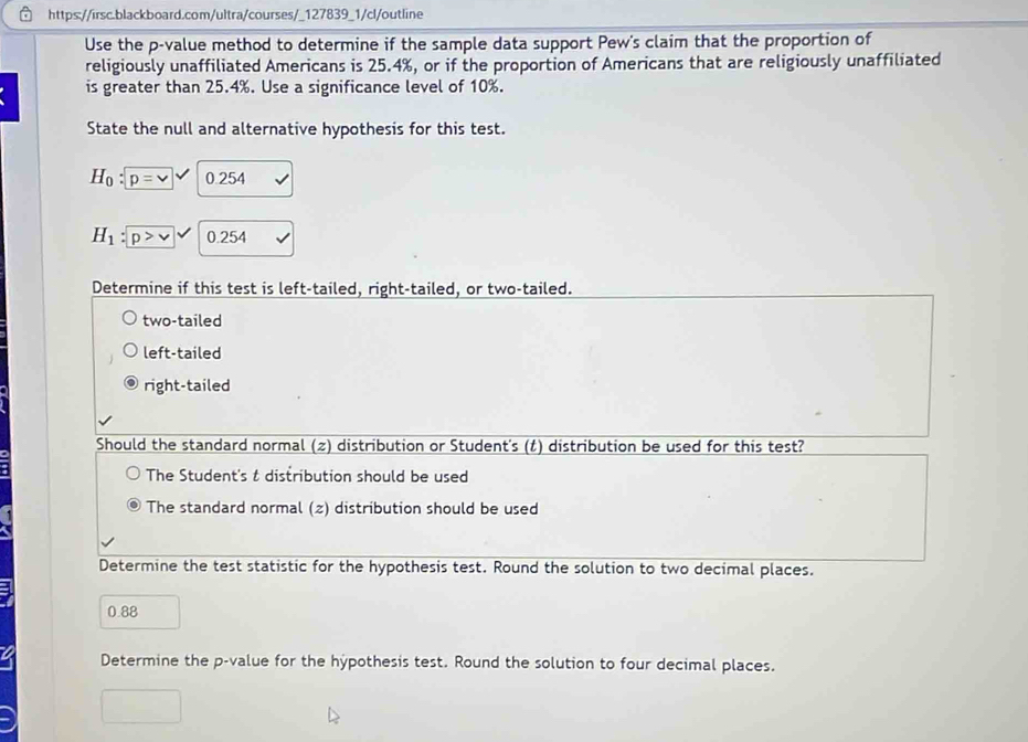 Use the p -value method to determine if the sample data support Pew's claim that the proportion of
religiously unaffiliated Americans is 25.4%, or if the proportion of Americans that are religiously unaffiliated
is greater than 25.4%. Use a significance level of 10%.
State the null and alternative hypothesis for this test.
H_0:p=vee /0.2 5
H_1:p>v 0.254
Determine if this test is left-tailed, right-tailed, or two-tailed.
two-tailed
left-tailed
right-tailed
Should the standard normal (2) distribution or Student's (t) distribution be used for this test?
The Student's t distribution should be used
The standard normal (2) distribution should be used
Determine the test statistic for the hypothesis test. Round the solution to two decimal places.
0.88
Determine the p -value for the hypothesis test. Round the solution to four decimal places.