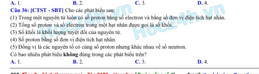 A. 1. B. 2. C. 3. D. 4.
Câu 36: [CTST - SBT] Cho các phát biểu sau:
(1) Trong một nguyên tử luôn có số proton bằng số electron và bằng số đơn vị điện tích hạt nhân.
(2) Tổng số proton và số electron trong một hạt nhân được gọi là số khối.
(3) Số khối là khối lượng tuyệt đối của nguyên tử.
(4) Số proton bằng số đơn vị điện tích hạt nhân.
(5) Đồng vị là các nguyên tố có cùng số proton nhưng khác nhau về số neutron.
Có bao nhiêu phát biểu không đúng trong các phát biểu trên?
A. 1. B. 2. C. 3. D. 4.