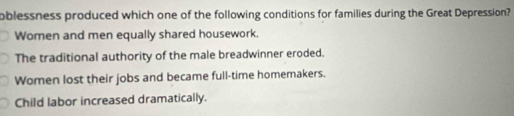 oblessness produced which one of the following conditions for families during the Great Depression?
Women and men equally shared housework.
The traditional authority of the male breadwinner eroded.
Women lost their jobs and became full-time homemakers.
Child labor increased dramatically.