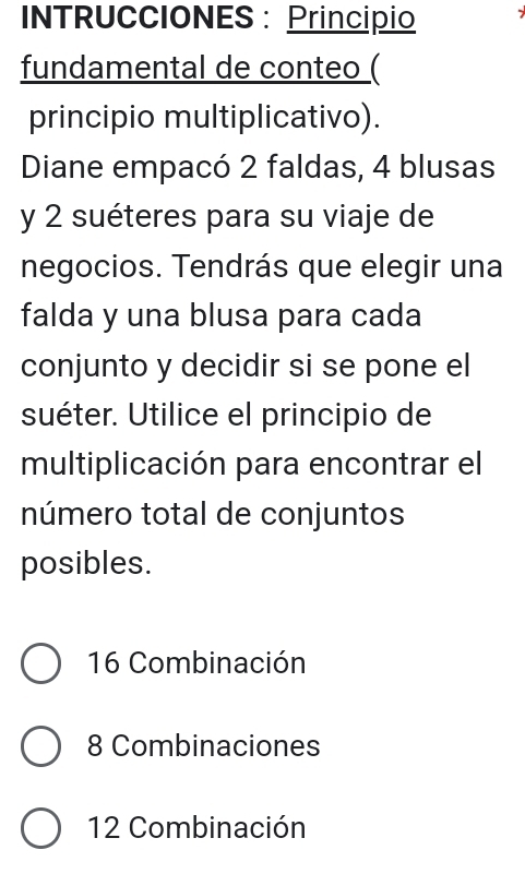 INTRUCCIONES: Principio
fundamental de conteo (
principio multiplicativo).
Diane empacó 2 faldas, 4 blusas
y 2 suéteres para su viaje de
negocios. Tendrás que elegir una
falda y una blusa para cada
conjunto y decidir si se pone el
suéter. Utilice el principio de
multiplicación para encontrar el
número total de conjuntos
posibles.
16 Combinación
8 Combinaciones
12 Combinación