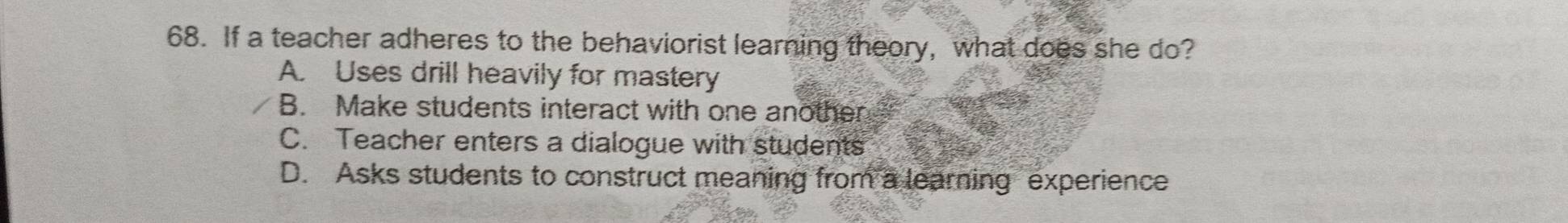 If a teacher adheres to the behaviorist learning theory, what does she do?
A. Uses drill heavily for mastery
B. Make students interact with one another
C. Teacher enters a dialogue with students
D. Asks students to construct meaning from a learning experience