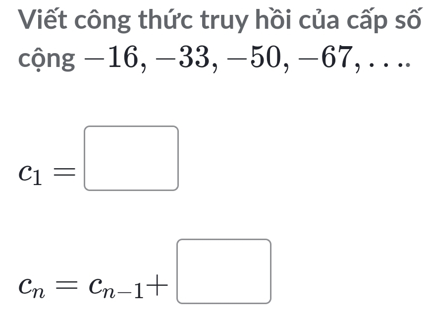 Viết công thức truy hồi của cấp số 
cộng −16, −33, −50, −67, .. ..
c_1=□
c_n=c_n-1+□