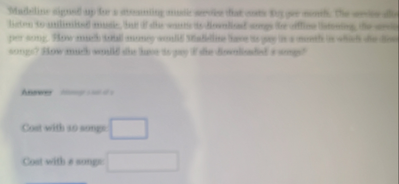 Madeline signed up for a steaning musc sevie diat costs toy gee mond. The sesee alle 
listen to anilimited auie, bnd of she wouts is diswnlied sngs te oflime latoning, the srel 
per song. Fhw ath totll ananey would Madellie these ao gay is a mntl i whils se dse 
songs? How much wuld she have ao gay I she diswnlieded' s sogs? 
A w tge s not of a 
Cost with 1o songe □ 
Cost with # songs: □