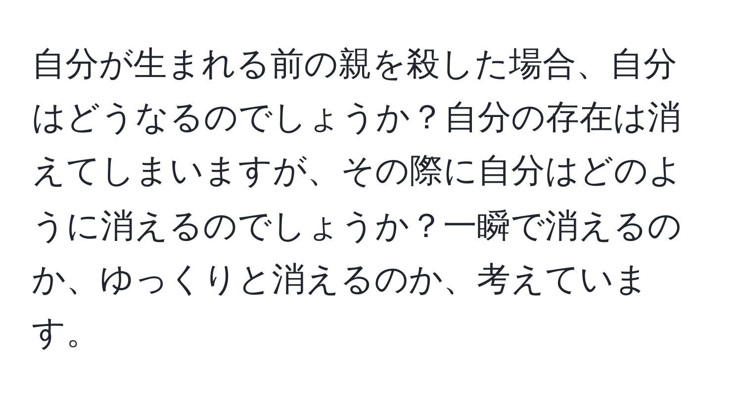 自分が生まれる前の親を殺した場合、自分はどうなるのでしょうか？自分の存在は消えてしまいますが、その際に自分はどのように消えるのでしょうか？一瞬で消えるのか、ゆっくりと消えるのか、考えています。