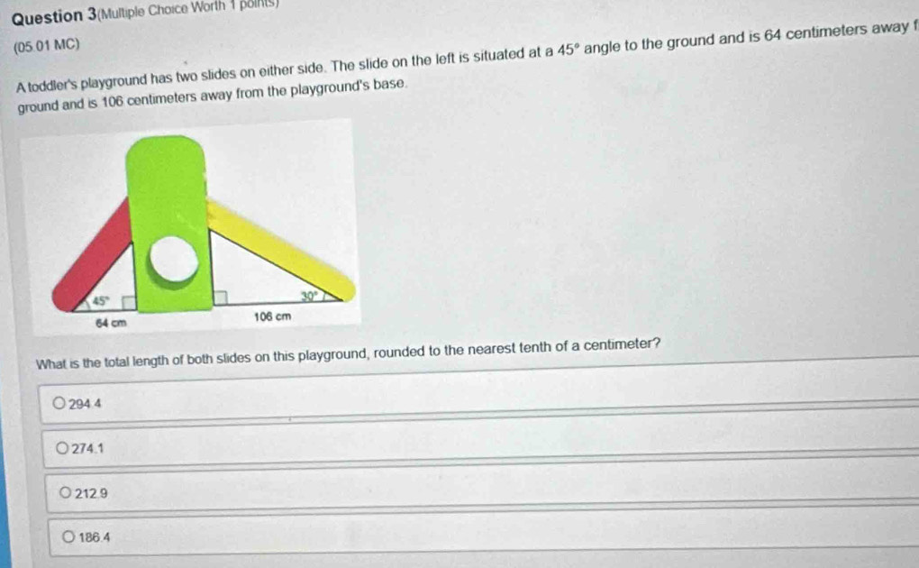 Question 3(Multiple Choice Worth 1 polnts)
(05.01 MC)
A toddler's playground has two slides on either side. The slide on the left is situated at a 45° angle to the ground and is 64 centimeters away 
ground and is 106 centimeters away from the playground's base.
What is the total length of both slides on this playground, rounded to the nearest tenth of a centimeter?
294 4
274.1
212.9
186.4