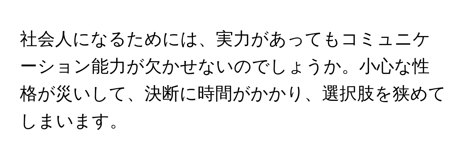 社会人になるためには、実力があってもコミュニケーション能力が欠かせないのでしょうか。小心な性格が災いして、決断に時間がかかり、選択肢を狭めてしまいます。