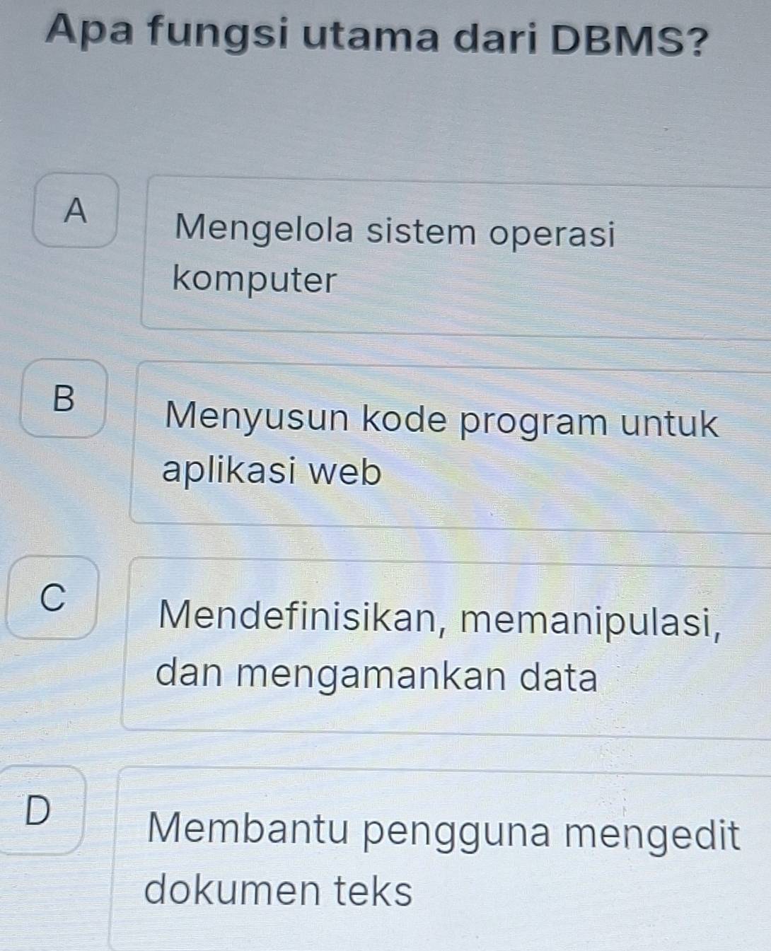 Apa fungsi utama dari DBMS?
A
Mengelola sistem operasi
komputer
B
Menyusun kode program untuk
aplikasi web
C
Mendefinisikan, memanipulasi,
dan mengamankan data
D
Membantu pengguna mengedit
dokumen teks