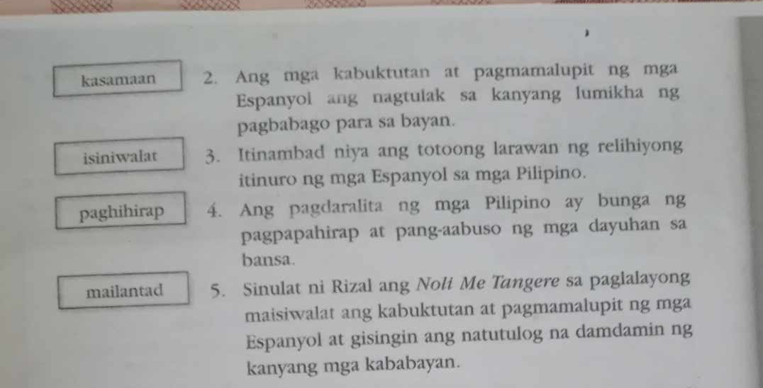 kasamaan 2. Ang mga kabuktutan at pagmamalupit ng mga 
Espanyol ang nagtulak sa kanyang lumikha ng 
pagbabago para sa bayan. 
isiniwalat 3. Itinambad niya ang totoong larawan ng relihiyong 
itinuro ng mga Espanyol sa mga Pilipino. 
paghihirap 4. Ang pagdaralita ng mga Pilipino ay bunga ng 
pagpapahirap at pang-aabuso ng mga dayuhan sa 
bansa. 
mailantad 5. Sinulat ni Rizal ang Noli Me Tangere sa paglalayong 
maisiwalat ang kabuktutan at pagmamalupit ng mga 
Espanyol at gisingin ang natutulog na damdamin ng 
kanyang mga kababayan.