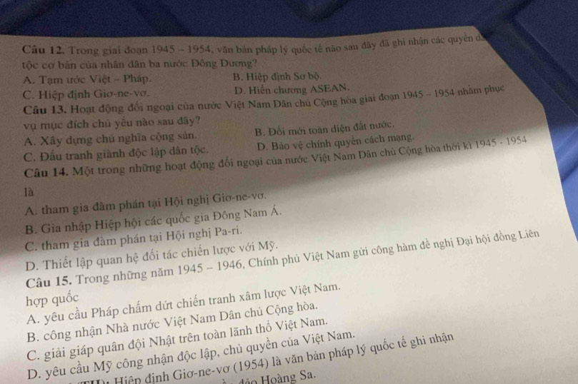 Trong giai đoạn 1945 - 1954, văn bản pháp lý quốc tế nào sau đây đã ghi nhận các quyền dã
tộc cơ bản của nhân dân ba nước Đông Dương?
A. Tạm ước Việt - Pháp. B. Hiệp định Sơ bộ.
C. Hiệp định Giơ-ne-vơ. D. Hiển chương ASEAN.
Câu 13. Hoạt động đổi ngoại của nước Việt Nam Dân chủ Cộng hòa giai đoạn 19. 45-195 4 nhằm phục
vụ mục đích chủ yêu nào sau đây?
A. Xây dựng chú nghĩa cộng sản. B. Đồi mới toàn diện đắt nước.
C. Đấu tranh giành độc lập dân tộc. D. Bảo vệ chính quyền cách mạng.
Câu 14. Một trong những hoạt động đổi ngoại của nước Việt Nam Dân chủ Cộng hòa thời kì 1945 - 1954
là
A. tham gia đàm phần tại Hội nghị Giơ-ne-vơ.
B. Gia nhập Hiệp hội các quốc gia Đông Nam Á.
C. tham gia đàm phán tại Hội nghị Pa-ri.
D. Thiết lập quan hệ đối tác chiến lược với Mỹ.
Câu 15. Trong những năm 1945 - 1946, Chính phủ Việt Nam gửi công hàm đề nghị Đại hội đồng Liên
hợp quốc
A. yêu cầu Pháp chấm dứt chiến tranh xâm lược Việt Nam.
B. công nhận Nhà nước Việt Nam Dân chủ Cộng hòa.
C. giải giáp quân đội Nhật trên toàn lãnh thổ Việt Nam.
D. yêu cầu Mỹ công nhận độc lập, chủ quyền của Việt Nam.
( Hiệp định Giơ-ne-vơ (1954) là văn bản pháp lý quốc tế ghi nhận
đảo Hoàng Sa.