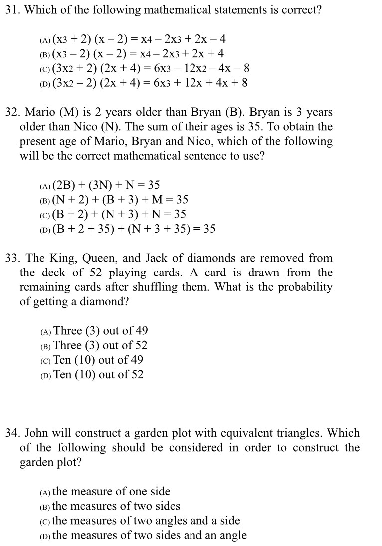 Which of the following mathematical statements is correct?
(A) (x3+2)(x-2)=x4-2x3+2x-4
(B) (x3-2)(x-2)=x4-2x3+2x+4
(C) (3x2+2)(2x+4)=6x3-12x2-4x-8
(D) (3x2-2)(2x+4)=6x3+12x+4x+8
32. Mario (M) is 2 years older than Bryan (B). Bryan is 3 years
older than Nico (N). The sum of their ages is 35. To obtain the
present age of Mario, Bryan and Nico, which of the following
will be the correct mathematical sentence to use?
(A) (2B)+(3N)+N=35
(B) (N+2)+(B+3)+M=35
(C) (B+2)+(N+3)+N=35
(D) (B+2+35)+(N+3+35)=35
33. The King, Queen, and Jack of diamonds are removed from
the deck of 52 playing cards. A card is drawn from the
remaining cards after shuffling them. What is the probability
of getting a diamond?
(A) Three (3) out of 49
(в) Three (3) out of 52
(c) Ten (10) out of 49
(D) Ten (10) out of 52
34. John will construct a garden plot with equivalent triangles. Which
of the following should be considered in order to construct the
garden plot?
(A) the measure of one side
(B) the measures of two sides
(c) the measures of two angles and a side
(D) the measures of two sides and an angle