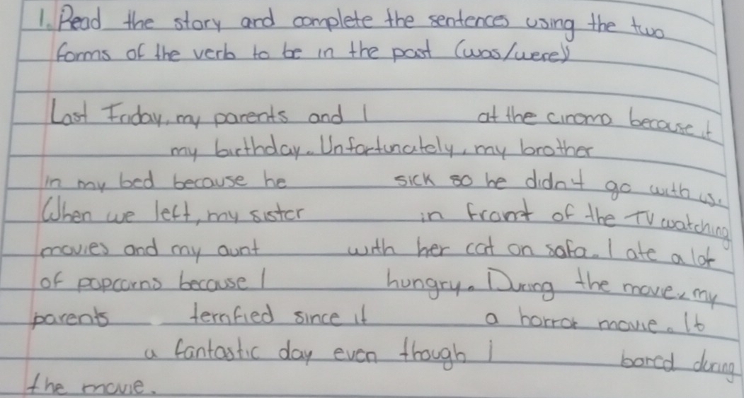 Read the story and complete the sentences using the two 
forms of the verb to be in the post (was/were) 
Last Foday, my parents and 1 at the ciromo becauseb 
my birthday. Unfortunately, my brother 
in my bed because he 
sick so be didn't go with us. 
When we lett, my sister 
in frant of the TV watching 
movies and my aunt with her cat on sofa. I ate a lo 
of papcorns because I 
hungry. Ding the move, my 
parents ternfied since it a horror movie. It 
a fantastic day even though1 
bored during 
the movie.