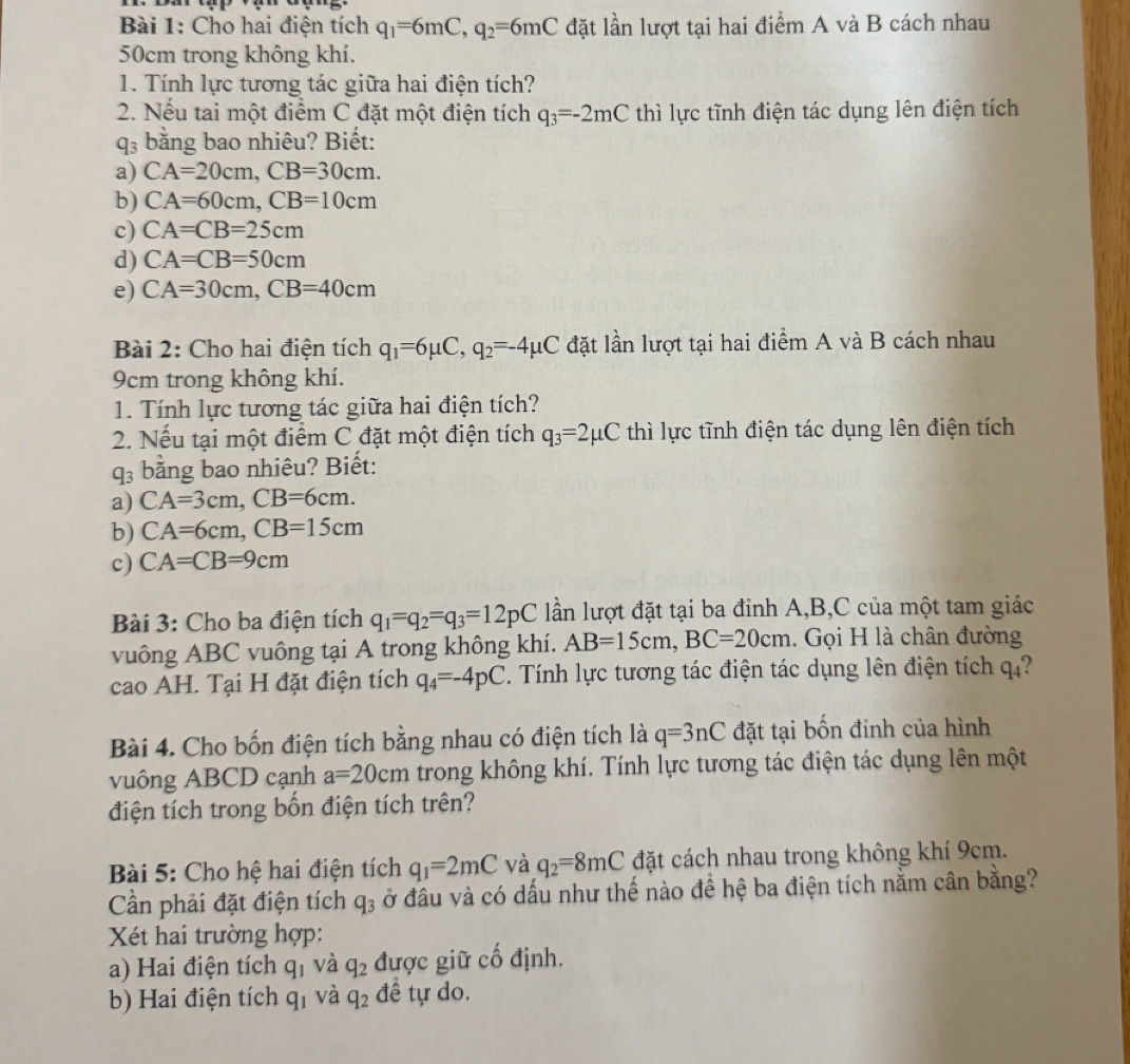 Cho hai điện tích q_1=6mC,q_2=6mC đặt lần lượt tại hai điểm A và B cách nhau
50cm trong không khí.
1. Tính lực tương tác giữa hai điện tích?
2. Nếu tai một điểm C đặt một điện tích q_3=-2mC thì lực tĩnh điện tác dụng lên điện tích
q_3 bằng bao nhiêu? Biết:
a) CA=20cm,CB=30cm.
b) CA=60cm,CB=10cm
c) CA=CB=25cm
d) CA=CB=50cm
e) CA=30cm,CB=40cm
Bài 2: Cho hai điện tích q_1=6mu C,q_2=-4mu C đặt lần lượt tại hai điểm A và B cách nhau
9cm trong không khí.
1. Tính lực tương tác giữa hai điện tích?
2. Nếu tại một điểm C đặt một điện tích q_3=2mu C thì lực tĩnh điện tác dụng lên điện tích
q_3 bằng bao nhiêu? Biết:
a) CA=3cm,CB=6cm.
b) CA=6cm,CB=15cm
c) CA=CB=9cm
Bài 3: Cho ba điện tích q_1=q_2=q_3=12pC lần lượt đặt tại ba đỉnh A,B,C của một tam giác
vuông ABC vuông tại A trong không khí. AB=15cm,BC=20cm. Gọi H là chân đường
cao AH. Tại H đặt điện tích q_4=-4pC. Tính lực tương tác điện tác dụng lên điện tích 4 4?
Bài 4. Cho bốn điện tích bằng nhau có điện tích là q=3nC đặt tại bốn đinh của hình
vuông ABCD cạnh a=20cm trong không khí. Tính lực tương tác điện tác dụng lên một
điện tích trong bốn điện tích trên?
Bài 5: Cho hệ hai điện tích q_1=2mC và q_2=8mC đặt cách nhau trong không khí 9cm.
Cần phải đặt điện tích q_3 ở đầu và có dấu như thế nào đề hệ ba điện tích nằm cân bằng?
Xét hai trường hợp:
a) Hai điện tích q_1 và q_2 được giữ cố định.
b) Hai điện tích q_1 và q_2 đề tự do,