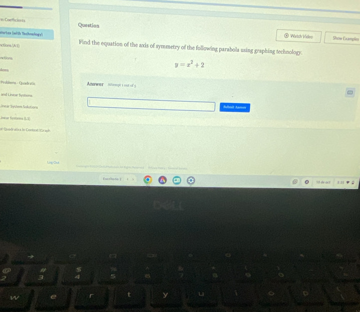 Coefficients Question 
Vertex (with Technology) 
Watch Video Show Examples 
actions (A1) 
Find the equation of the axis of symmetry of the following parabola using graphing technology. 
nctions
y=x^2+2
tems 
Problems - Quadratic Answer Attempt 1 out of 5 
and Linear Systems 
Linear System Solutions Suhmit Answer 
inear Systems (1,1)
of Quadratics in Context (Graph) 
Leg Out * e AA Magès Banr oa Frhowy Unica ]Ser l lav nca 
Excritorio 2 10 de act 1.25 
# $ 
3 4 
w e I