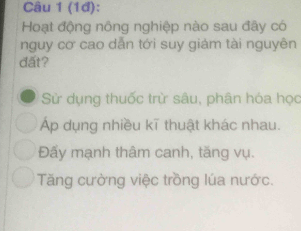 (1đ):
Hoạt động nông nghiệp nào sau đây có
nguy cơ cao dẫn tới suy giám tài nguyên
đất?
Sử dụng thuốc trừ sâu, phân hóa học
Áp dụng nhiều kĩ thuật khác nhau.
Đẩy mạnh thâm canh, tăng vụ.
Tăng cường việc trồng lúa nước.