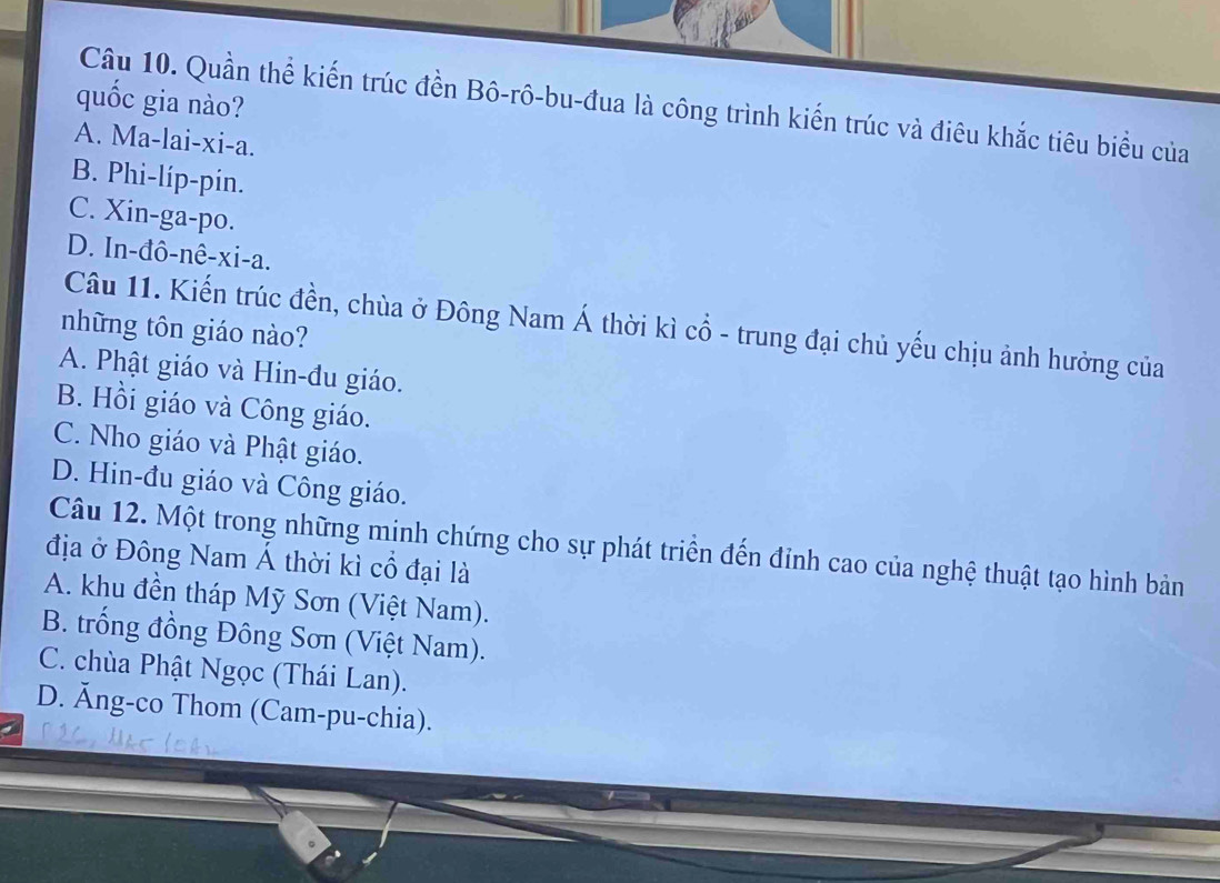 quốc gia nào?
Câu 10. Quần thể kiến trúc đền Bô-rô-bu-đua là công trình kiến trúc và điêu khắc tiêu biểu của
A. Ma-lai-xi-a.
B. Phi-líp-pin.
C. Xin-ga-po.
D. In-đô-nê-xi-a.
Câu 11. Kiến trúc đền, chùa ở Đông Nam Á thời kì cổ - trung đại chủ yếu chịu ảnh hưởng của
những tôn giáo nào?
A. Phật giáo và Hin-đu giáo.
B. Hồi giáo và Công giáo.
C. Nho giáo và Phật giáo.
D. Hin-đu giáo và Công giáo.
Câu 12. Một trong những minh chứng cho sự phát triển đến đỉnh cao của nghệ thuật tạo hình bản
địa ở Đông Nam Á thời kì cổ đại là
A. khu đền tháp Mỹ Sơn (Việt Nam).
B. trống đồng Đông Sơn (Việt Nam).
C. chùa Phật Ngọc (Thái Lan).
D. Ăng-co Thom (Cam-pu-chia).