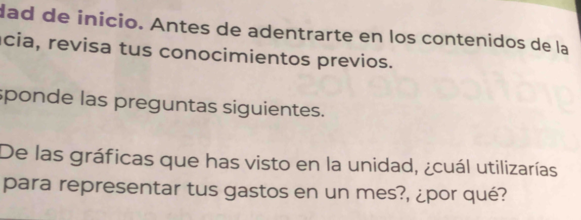 lad de inicio. Antes de adentrarte en los contenidos de la 
cia, revisa tus conocimientos previos. 
sponde las preguntas siguientes. 
De las gráficas que has visto en la unidad, ¿cuál utilizarías 
para representar tus gastos en un mes?, ¿por qué?