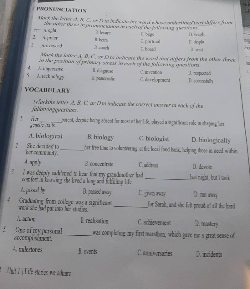 PRONUNCIATION
Mark the letter A, B, C, or D ta indicate the word whose underlined'part differs from
the other three in pronuncianon in each of the following questions.
1.— A. eght B. lesure C. bege D. wegh
2. A. praer B. betra C. portraal D. displa
3. A. overload B. coach C. board D. rest
Mark the letter A, B, C, ar D ta indicate the word that differs from the other three
in the posinan af primary stress in each of the following questions.
4. A. impressive B. diagnose C. invention D. respected
5. A. technology B. pancreatic C. development D. successfully
VOCABULARY
tvfarkthe letter A, B, C, ar D to indicate the correct answer ta each of the
fallotvingquestians.
l. Her _parent, despite being absent for most of her life, played a significant role in shaping her
genetic traits.
A. biological B. biology C. biologist D. biologically
2. She decided to_ her free time to volunteering at the local food bank, helping those in need within
her community.
A. apply B. concentrate C. address D. devote
3. I was deeply saddened to hear that my grandmother had _last night, but I took
comfort in knowing she lived a long and fulfilling life.
A. passed by B. passed away C. given away D. run away
4. Graduating from college was a significant _for Sarah, and she felt proud of all the hard
work she had put into her studies.
A. action B. realisation C. achievement D. mastery
5. One of my personal _was completing my first marathon, which gave me a great sense of
accomplishment.
A. milestones B. events C. anniversaries D. incidents
Unit 1 | Life stories we admire