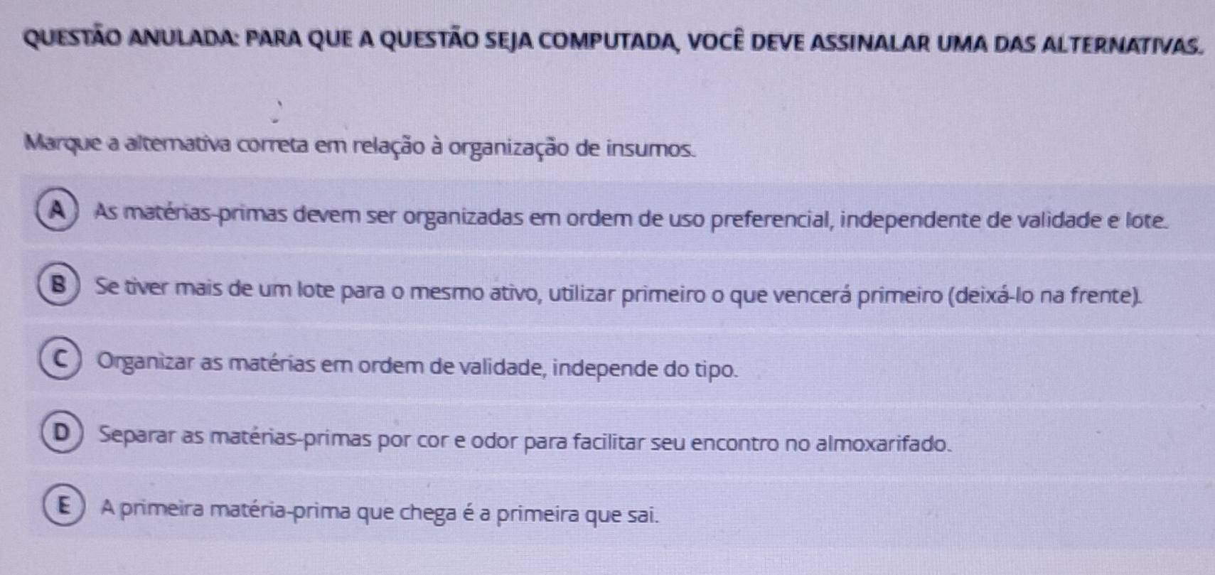 Questão Anulada: para que a questão seja computada, você deve assinalar uma das alternativas.
Marque a alterativa correta em relação à organização de insumos.
A As matérias-primas devem ser organizadas em ordem de uso preferencial, independente de validade e lote.
8 ) Se tiver mais de um lote para o mesmo ativo, utilizar primeiro o que vencerá primeiro (deixá-lo na frente).
C ) Organizar as matérias em ordem de validade, independe do tipo.
D ) Separar as matérias-primas por cor e odor para facilitar seu encontro no almoxarifado.
E ) A primeira matéria-prima que chega é a primeira que sai.