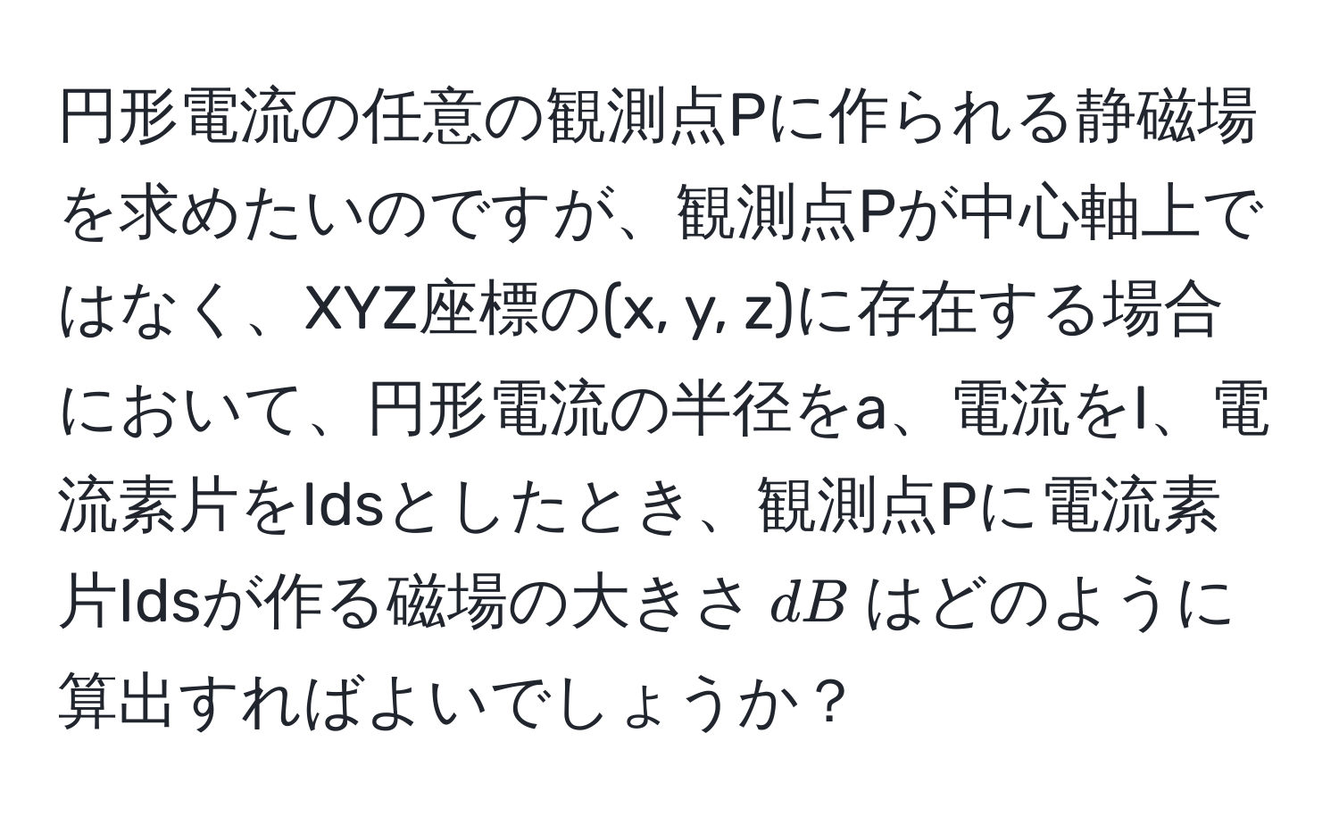 円形電流の任意の観測点Pに作られる静磁場を求めたいのですが、観測点Pが中心軸上ではなく、XYZ座標の(x, y, z)に存在する場合において、円形電流の半径をa、電流をI、電流素片をIdsとしたとき、観測点Pに電流素片Idsが作る磁場の大きさ$dB$はどのように算出すればよいでしょうか？