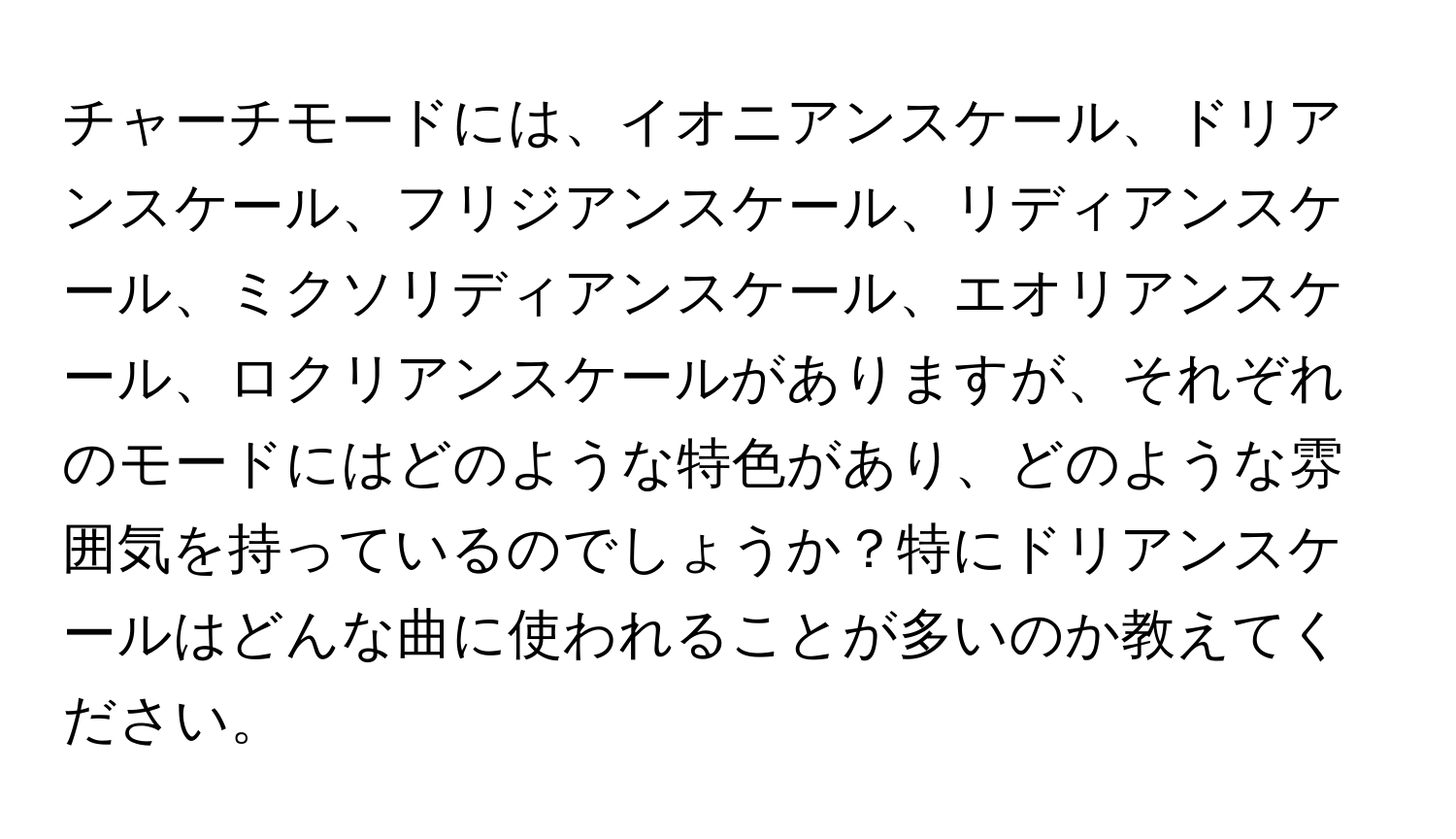 チャーチモードには、イオニアンスケール、ドリアンスケール、フリジアンスケール、リディアンスケール、ミクソリディアンスケール、エオリアンスケール、ロクリアンスケールがありますが、それぞれのモードにはどのような特色があり、どのような雰囲気を持っているのでしょうか？特にドリアンスケールはどんな曲に使われることが多いのか教えてください。