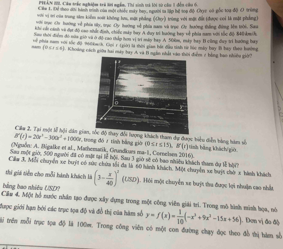 PHẢN III. Câu trắc nghiệm trả lời ngắn. Thí sinh trả lời từ câu 1 đến câu 6.
Cầu 1. Để theo dõi hành trình của một chiếc máy bay, người ta lập hệ toạ độ Oxyz có gốc toạ độ O trùng
với vị trí của trung tâm kiểm soát không lưu, mặt phẳng (Oxy) trùng với mặt đất (được coi là mặt phẳng)
với trục Ox hướng về phía tây, trục Oy hướng về phía nam và trục Oz hướng thẳng đứng lên trời. Sau
khi cất cánh và đạt độ cao nhất định, chiếc máy bay A duy trì hướng bay về phía nam với tốc độ 840 km/h.
Sau thời điểm đó nửa giờ và ở độ cao thấp hơn vị trí máy bay A 50km, máy bay B cũng duy trì hướng bay
về phía nam với tốc độ 960km/h. Gọi 1 (giờ) là thời gian bắt đầu tính từ lúc máy bay B bay theo hướng
nam (0≤ t≤ 6) 1. Khoảng cách giữa hai máy bay A và B ngắn nhất vào thời điểm / bằng bao nhiêu giờ?
Câu 2. Tại một lễ hội dân giang khách tham dự được biểu diễn bằng hàm số
B'(t)=20t^3-300t^2+1000t , trong đó  tính bằng giờ (0≤ t≤ 15),B'(t) tính bằng khách/giờ.
(Nguồn: A. Bigalke et al., Mathematik, Grundkurs ma-1, Cornelsen 2016).
Sau một giờ, 500 người đã có mặt tại lễ hội. Sau 3 giờ sẽ có bao nhiêu khách tham dự lễ hội?
Câu 3. Mỗi chuyến xe buýt có sức chứa tối đa là 60 hành khách. Một chuyến xe buýt chở x hành khách
thì giá tiền cho mỗi hành khách là (3- x/40 )^2 (USD). Hỏi một chuyến xe buýt thu được lợi nhuận cao nhất
bằng bao nhiêu USD?
Câu 4. Một hồ nước nhân tạo được xây dựng trong một công viên giải trí. Trong mô hình minh họa, nó
được giới hạn bởi các trục tọa độ và đồ thị của hàm số y=f(x)= 1/10 (-x^3+9x^2-15x+56) Đơn vị đo độ
ài trên mỗi trục tọa độ là 100m. Trong công viên có một con đường chạy dọc theo đồ thị hàm số