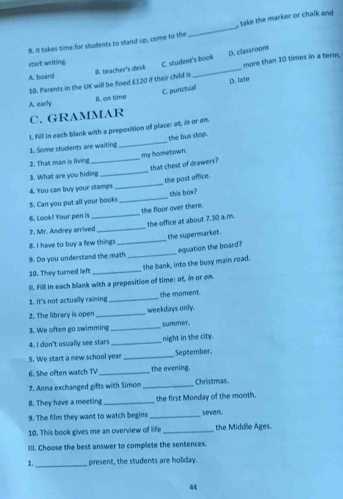 It takes time for students to stand up, come to the _, take the marker or chalk and
start writing.
C. student's book D. classroom
more than 10 times in a term.
A. board B. teacher's desk
D. late
10. Parents in the UK will be fined £120 if their child is
_
A. early B. on time C. punctual
C. GRAMMAR
I. Fill in each blank with a preposition of place: at, in or on.
1. Some students are waiting _the bus stop.
2. That man is living_ my hometown.
that chest of drawers?
3. What are you hiding
_
4. You can buy your stamps _the post office.
5. Can you put all your books_ this box?
6. Look! Your pen is the floor over there.
7. Mr. Andrey arrived_ the office at about 7.30 a.m.
8. I have to buy a few things _the supermarket.
9. Do you understand the math _equation the board?
10. They turned left _the bank, into the busy main road.
II. Fill in each blank with a preposition of time: σt, in or on.
1. It's not actually raining _the moment.
2. The library is open _weekdays only.
3. We often go swimming _summer.
4. I don't usually see stars _night in the city.
5. We start a new school year _September.
6. She often watch TV _the evening.
7. Anna exchanged gifts with Simon _Christmas.
8. They have a meeting _the first Monday of the month.
9. The film they want to watch begins _seven.
10. This book gives me an overview of life _the Middle Ages.
III. Choose the best answer to complete the sentences.
1. _present, the students are holiday.
44