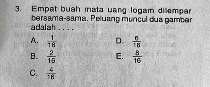 Empat buah mata uang logam dilempar
bersama-sama. Peluang muncul dua gambar
adalah . . . .
A.  1/16   6/16 
D.
B.  2/16   8/16 
E.
C.  4/16 