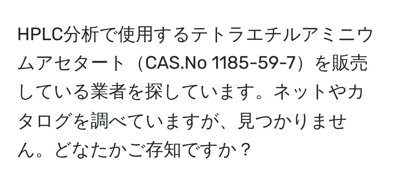 HPLC分析で使用するテトラエチルアミニウムアセタートCAS.No 1185-59-7を販売している業者を探しています。ネットやカタログを調べていますが、見つかりません。どなたかご存知ですか？