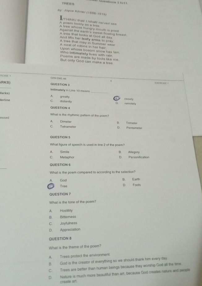 Guestions 3 to11.
TREES
by: Joyce Kilmer (1886-1918)
/THINK/ that/ I /shall/ ne/ver/ see
A poem lovely as a tree
A tree whose hungry mouth is pres!
Against the earth's sweet flowing breas!
A tree that looks at God all day.
And lifts her leafy arms to pray.
A tree that may in Summer wear
A nest of robins in her hair;
Upon whose bosom snow has lain.
Who intimately lives with rain
Poems are made by fools like me.
But only God can make a tree
RCISE ！ GR9 ENG A() 4
_
RKS) QUESTION 3 EXERCISE 
Intimately in Line 10 means_
Marks) A. greatly B closelly
derline C. distantly D. remotely
QUESTION 4
What is the rhythmic pattern of the poem?
essed
A. Dimeter B. Trimeter
C. Tetrameter D. Pentameter
QUESTION 5
What figure of speech is used in line 2 of the poem?
A. Simile B. Allegory
C. Metaphor D. Personification
QUESTION 6
_
What is the poem compared to according to the selection?
A. God B. Earth
C Tree D. Fools
QUESTION 7
What is the tone of the poem?
A. Hostility
B. Bitterness
C. Joyfulness
D. Appreciation
QUESTION 8
What is the theme of the poem?
A. Trees protect the environment.
B. God is the creator of everything so we should thank him every day
C. Trees are better than human beings because they worship God all the time
D. Nature is much more beautiful than art, because God creates nature and people
create art.