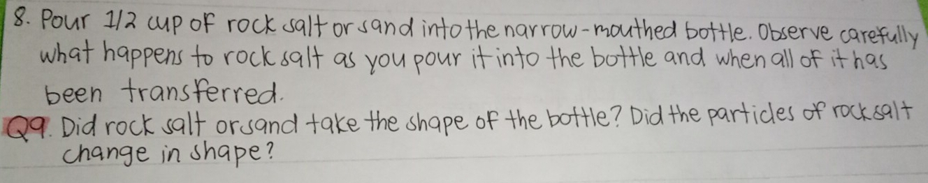 Pour 1/2 cup of rock salf or sand intothe narrow-mouthed bottle. Observe carefully 
what happens to rock salf as you pour it into the bottle and when all of it has 
been transferred. 
Q9. Did rock salf orsand take the shape of the bottle? Did the particles of rocksqlf 
change in shape?