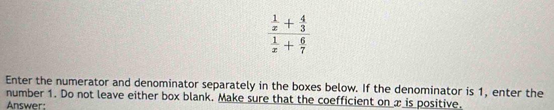 frac  1/x + 4/3  1/x + 6/7 
Enter the numerator and denominator separately in the boxes below. If the denominator is 1, enter the 
number 1. Do not leave either box blank. Make sure that the coefficient on x is positive. 
Answer: