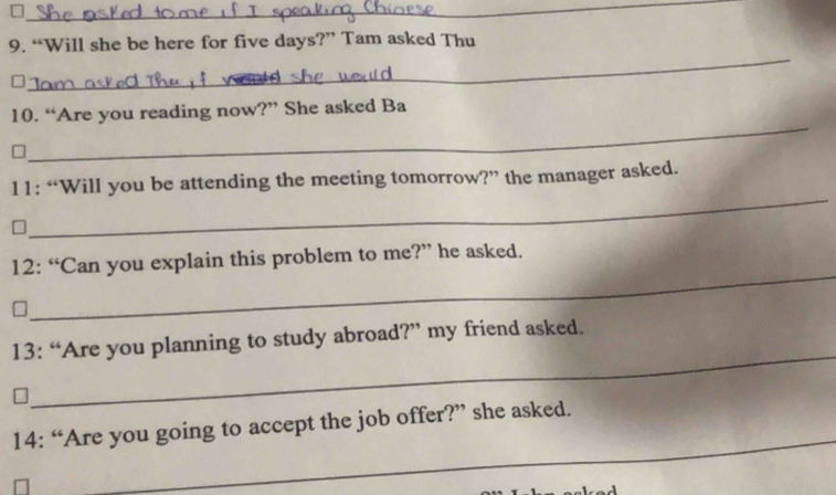 □ 
_ 
_ 
9. “Will she be here for five days?” Tam asked Thu 
_ 
10. “Are you reading now?” She asked Ba 
_ 
11: “Will you be attending the meeting tomorrow?” the manager asked. 
_ 
12: “Can you explain this problem to me?” he asked. 
_ 
13: “Are you planning to study abroad?” my friend asked. 
_ 
14: “Are you going to accept the job offer?” she asked.