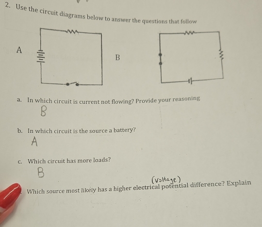 Use the circuit diagrams below to answer the questions that follow 
A 
B 
a. In which circuit is current not flowing? Provide your reasoning 
b. In which circuit is the source a battery? 
c. Which circuit has more loads? 
Which source most likely has a higher electrical potential difference? Explain