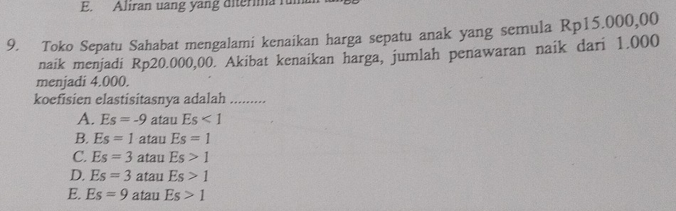 Aliran uang yang diterima fum
9. Toko Sepatu Sahabat mengalami kenaikan harga sepatu anak yang semula Rp15.000,00
naik menjadi Rp20.000,00. Akibat kenaikan harga, jumlah penawaran naik dari 1.000
menjadi 4.000.
koefisien elastisitasnya adalah .........
A. Es=-9 atau Es<1</tex>
B. Es=1 atau Es=1
C. Es=3 atau Es>1
D. Es=3 atau Es>1
E. Es=9 atau Es>1